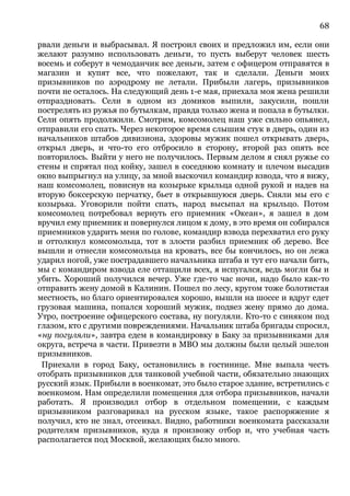 68
рвали деньги и выбрасывал. Я построил своих и предложил им, если они
желают разумно использовать деньги, то пусть выберут человек шесть
восемь и соберут в чемоданчик все деньги, затем с офицером отправятся в
магазин и купят все, что пожелают, так и сделали. Деньги моих
призывников по аэродрому не летали. Прибыли лагерь, призывников
почти не осталось. На следующий день 1-е мая, приехала моя жена решили
отпраздновать. Сели в одном из домиков выпили, закусили, пошли
пострелять из ружья по бутылкам, правда только жена и попала в бутылки.
Сели опять продолжили. Смотрим, комсомолец наш уже сильно опьянел,
отправили его спать. Через некоторое время слышим стук в дверь, один из
начальников штабов дивизиона, здоровы мужик пошел открывать дверь,
открыл дверь, и что-то его отбросило в сторону, второй раз опять все
повторилось. Выйти у него не получилось. Первым делом я снял ружье со
стены и спрятал под койку, зашел в соседнюю комнату и плечом высадив
окно выпрыгнул на улицу, за мной выскочил командир взвода, что я вижу,
наш комсомолец, повиснув на козырьке крыльца одной рукой и надев на
вторую боксерскую перчатку, бьет в открывшуюся дверь. Сняли мы его с
козырька. Уговорили пойти спать, народ высыпал на крыльцо. Потом
комсомолец потребовал вернуть его приемник «Океан», я зашел в дом
вручил ему приемник и повернулся лицом к дому, в это время он собирался
приемников ударить меня по голове, командир взвода перехватил его руку
и оттолкнул комсомольца, тот в злости разбил приемник об дерево. Все
вышли и отнесли комсомольца на кровать, все бы кончилось, но он лежа
ударил ногой, уже пострадавшего начальника штаба и тут его начали бить,
мы с командиром взвода еле оттащили всех, я испугался, ведь могли бы и
убить. Хороший получился вечер. Уже где-то час ночи, надо было как-то
отправить жену домой в Калинин. Пошел по лесу, кругом тоже болотистая
местность, но благо ориентировался хорошо, вышли на шоссе и вдруг едет
грузовая машина, попался хороший мужик, подвез жену прямо до дома.
Утро, построение офицерского состава, ну погуляли. Кто-то с синяком под
глазом, кто с другими повреждениями. Начальник штаба бригады спросил,
«ну погуляли», завтра едем в командировку в Баку за призывниками для
округа, встреча в части. Привезти в МВО мы должны были целый эшелон
призывников.
Приехали в город Баку, остановились в гостинице. Мне выпала честь
отобрать призывников для танковой учебной части, обязательно знающих
русский язык. Прибыли в военкомат, это было старое здание, встретились с
военкомом. Нам определили помещения для отбора призывников, начали
работать. Я производил отбор в отдельном помещении, с каждым
призывником разговаривал на русском языке, такое распоряжение я
получил, кто не знал, отсеивал. Видно, работники военкомата рассказали
родителям призывников, куда я произвожу отбор и, что учебная часть
располагается под Москвой, желающих было много.
 