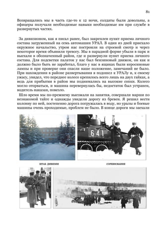 81
Возвращались мы в часть где-то к 12 ночи, солдаты были довольны, а
офицеры получали необходимые навыки необходимые им при службе в
развернутых частях.
За дивизионом, как я писал ранее, был закреплен пункт приема личного
состава загруженный на семь автомашин УРАЛ. В один из дней приехало
окружное начальство, утром нас построили на строевой смотр и через
некоторое время объявили тревогу. Мы в парадной форме убыли в парк и
выехали в обозначенный район, где и развернули пункт приема личного
состава. Для подсветки палаток у нас был бензиновый движок, он как и
должно было быть не заработал, благо у нас в ящиках были керосиновые
лампы и при проверке они спасли наше положение, замечаний не было.
При нахождении в районе развертывания я подошел к УРАЛу и, к своему
ужасу, увидел, что переднее колесо крепилось всего лишь на двух гайках, а
ведь для прибытия в район мы поднимались на высокие сопки. Колесо
могло оторваться, и машина перевернулась бы, недостаток был устранен,
водитель наказан, повезло.
Шло время мы по-прежнему выезжали на занятия, совершали марши по
незнакомой тайге и однажды увидели дорогу из бревен. Я решил вести
колонну по ней, постепенно дорога погружалась в воду, но уралы и боевые
машины очень проходимые, проблем не было. В конце дороги мы заехали
 
