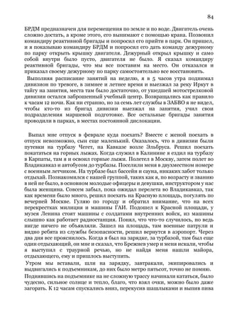 84
БРДМ предназначен для перемещения по земле и по воде. Двигатель очень
сложно достать, а кроме этого, его вынимают с помощью крана. Позвонил
командиру реактивной бригады и попросил его прийти в парк. Он пришел,
и я показываю командиру БРДМ и попросил его дать команду дежурному
по парку открыть крышку двигателя. Дежурный открыл крышку и само
собой внутри было пусто, двигателя не было. Я сказал командиру
реактивной бригады, что мы все поставим на место. Он отказался и
приказал своему дежурному по парку самостоятельно все восстановить.
Выполняя расписание занятий на неделю, я в 5 часов утра поднимал
дивизион по тревоге, в зимнее и летнее время и выезжал за реку Иркут в
тайгу на занятия, места там было достаточно, от ушедшей мотострелковой
дивизии остался заброшенный учебный центр. Возвращались как правило
к часам 12 ночи. Как ни странно, но за семь лет службы в ЗАБВО я не видел,
чтобы кто-то из бригад дивизии выезжал на занятия, учил свои
подразделения маршевой подготовке. Все остальные бригады занятия
проводили в парках, в местах постоянной дислокации.
Выпал мне отпуск в феврале куда поехать? Вместе с женой поехать в
отпуск невозможно, сын еще маленький. Оказалось, что в дивизии были
путевки на турбазу Чегет, на Кавказе возле Эльбруса. Решил поехать
покататься на горных лыжах. Когда служил в Калинине я ездил на турбазу
в Карпаты, там я и освоил горные лыжи. Полетел в Москву, затем полет во
Владикавказ и автобусом до турбазы. Поселили меня в двухместном номере
с военным летчиком. На турбазе был бассейн и сауна, никаких забот только
отдыхай. Познакомился с нашей группой, таких как я, по возрасту и званию
в ней не было, в основном молодые офицеры и девушки, инструктором у нас
была женщина. Совсем забыл, пока ожидал перелета во Владикавказ, так
как времени было много, решил поехать на Красную площадь, погулять по
вечерней Москве. Гуляю по городу и обратил внимание, что на всех
перекрестках милиция и машины ГАИ. Подошел к Красной площади, у
музея Ленина стоят машины с солдатами внутренних войск, из машины
слышно как работает радиостанция. Понял, что что-то случилось, но ведь
нигде ничего не объявляли. Зашел на площадь, там военные патрули и
видно ребята из службы безопасности, решил вернутся в аэропорт. Через
два дня все прояснилось. Когда я был на зарядке, за турбазой, там был еще
один отдыхающий, он мне и сказал, что Брежнев умер и меня искали, чтобы
я выступил с траурной речью, но не найдя меня нашли майора,
отдыхающего, ему и пришлось выступить.
Утром мы вставали, шли на зарядку, завтракали, экипировались и
выдвигались к подъемникам, до них было метро пятьсот, точно не помню.
Поднявшись на подъемнике на не сложную трассу начинали кататься, было
чудесно, сильное солнце и тепло, благо, что взял очки, можно было даже
загорать. К 12 часам спускались вниз, перекусив шашлыками и выпив пива
 