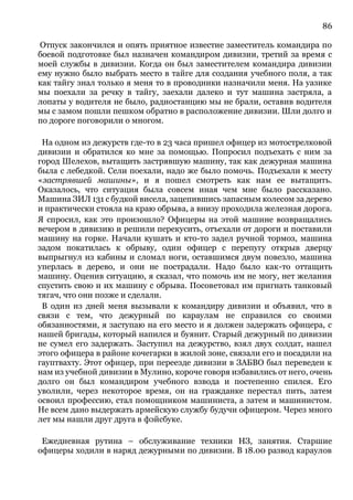 86
Отпуск закончился и опять приятное известие заместитель командира по
боевой подготовке был назначен командиром дивизии, третий за время с
моей службы в дивизии. Когда он был заместителем командира дивизии
ему нужно было выбрать место в тайге для создания учебного поля, а так
как тайгу знал только я меня то в проводники назначили меня. На уазике
мы поехали за речку в тайгу, заехали далеко и тут машина застряла, а
лопаты у водителя не было, радиостанцию мы не брали, оставив водителя
мы с замом пошли пешком обратно в расположение дивизии. Шли долго и
по дороге поговорили о многом.
На одном из дежурств где-то в 23 часа пришел офицер из мотострелковой
дивизии и обратился ко мне за помощью. Попросил подъехать с ним за
город Шелехов, вытащить застрявшую машину, так как дежурная машина
была с лебедкой. Сели поехали, надо же было помочь. Подъехали к месту
«застрявшей машины», и я пошел смотреть как нам ее вытащить.
Оказалось, что ситуация была совсем иная чем мне было рассказано.
Машина ЗИЛ 131 с будкой висела, зацепившись запасным колесом за дерево
и практически стояла на краю обрыва, а внизу проходила железная дорога.
Я спросил, как это произошло? Офицеры на этой машине возвращались
вечером в дивизию и решили перекусить, отъехали от дороги и поставили
машину на горке. Начали кушать и кто-то задел ручной тормоз, машина
задом покатилась к обрыву, один офицер с перепугу открыв дверцу
выпрыгнул из кабины и сломал ноги, оставшимся двум повезло, машина
уперлась в дерево, и они не пострадали. Надо было как-то оттащить
машину. Оценив ситуацию, я сказал, что помочь им не могу, нет желания
спустить свою и их машину с обрыва. Посоветовал им пригнать танковый
тягач, что они позже и сделали.
В один из дней меня вызывали к командиру дивизии и объявил, что в
связи с тем, что дежурный по караулам не справился со своими
обязанностями, я заступаю на его место и я должен задержать офицера, с
нашей бригады, который напился и буянит. Старый дежурный по дивизии
не сумел его задержать. Заступил на дежурство, взял двух солдат, нашел
этого офицера в районе кочегарки в жилой зоне, связали его и посадили на
гауптвахту. Этот офицер, при переезде дивизии в ЗАБВО был переведен к
нам из учебной дивизии в Мулино, короче говоря избавились от него, очень
долго он был командиром учебного взвода и постепенно спился. Его
уволили, через некоторое время, он на гражданке перестал пить, затем
освоил профессию, стал помощником машиниста, а затем и машинистом.
Не всем дано выдержать армейскую службу будучи офицером. Через много
лет мы нашли друг друга в фэйсбуке.
Ежедневная рутина – обслуживание техники НЗ, занятия. Старшие
офицеры ходили в наряд дежурными по дивизии. В 18.00 развод караулов
 