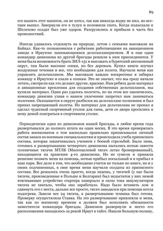 89
его выпить этот напиток, он не хотел, так как никогда водку не пил, но все-
таки выпил. Завернули его в тулуп и положили спать. Когда подъехали к
Шелехово солдат был уже здоров. Разгрузились и прибыли в часть без
происшествий.
Иногда удавалось отдохнуть на природе, летом с семьями выезжали на
Байкал. Как-то познакомился с ребятами работающими на авиационном
заводе в Иркутске занимающимися дельтапланеризмом. Я и еще один
командир дивизиона из другой бригады решили к ним присоединится. У
меня была возможность брать ЗИЛ-131 и выезжать в бурятский автономный
округ, там были высокие сопки, но без деревьев. Купил книги изучил
воздушные течения и все, что необходимо для полета. Научили меня как
управлять дельтапланом. Мы выезжали каждое воскресенье я забирал
команду в Иркутске и ехали к сопкам. Это не значит, что мы сразу начали
летать, смотрели как это делают другие, красиво. Нам ребята дали материал
и авиационные крепления для создания собственных дельтапланов, мы
купили материал. Один раз удалось полететь, но на этом все закончилось,
командир дивизии узнав о нашем увлечении запретил нам заниматься
полетами. Оказывается в округе разбился на дельтаплане полковник и был
приказ запрещающий полеты. Но материал для дельтаплана не пропал я
сделал чудесный спортивный уголок для сына, дети со двора просились к
нему домой поиграться в спортивном уголке.
Периодически один из дивизионов нашей бригады, в любое время года
развертывался до полного штата на один месяц. В это время проверялась
работа военкоматов о том насколько правильно приписывался личный
состав запаса по военным специальностям и происходила учеба приписного
состава, которая заканчивалась учением с боевой стрельбой. Была зима,
готовясь к развертыванию четвертого дивизиона пытались ночью завести
гусеничные тягачи МТЛБ (Многоцелевой тягач легко бронированный),
находящиеся на хранении 4-го дивизиона. Но не сумели и приняли
решение позвать меня на помощь, ночью прибыл посыльный и я прибыл в
наш парк. Все дело в том, что необходимо учится не только по книге, но и у
своих подчиненных, в свое время меня научили солдаты из приписного
состава. Все решалось очень просто, когда знаешь, у тягачей (у нас были
тягачи, произведенные в Польше и Болгарии) был недостаток у них зимой
втягивающее устройство стартера замерзало и силы тока аккумуляторов
тягача не хватало, чтобы оно заработало. Надо было вставить лом и
сдвинуть его с места, дальше все просто, тягач заводился при помощи котла
подогрева. Завели все 24 тягача, к развертыванию техника был готова.
Проверку осуществляла Ставка. На это развертывание привлекли и меня,
так как по военному времени я должен был исполнять обязанности
заместителя командира бригады. Дивизион развернули и место его
расположения находилось за рекой Иркут в тайге. Нашли большую поляну,
 