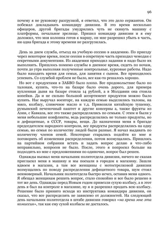 96
почему я не руковожу разгрузкой, я ответил, что это дело сержантов. Он
побежал докладывать командиру дивизии. В это время несколько
офицеров, другой бригады умудрились чуть не скинуть машину с
платформы, печальное зрелище. Пришел командир дивизии и я ему
доложил, что моя колонна готов к маршу, он мне разрешил убыть в часть,
ни одна бригада к этому времени не разгрузилась.
День за днем служба, отъезд на учебную сессию в академию. По приезду
через некоторое время, после сессии в секретную часть приходил чемодан с
секретными документами. Из академии приходил задания и надо было их
выполнять. Пришлось помимо службы в дневное время, сидеть по ночам,
почти до утра выполняя полученные контрольные, курсовые работы. Надо
было находить время для семьи, для занятия с сыном. Все приходилось
успевать. Со службой проблем не было, все как-то решалось хорошо.
Но вот с продуктами в ЗАБВО было плохо. Все продовольствие было по
талонам, купить, что-то на базаре было очень дорого, для примера
купленная дыня на базаре стоила 14 рублей, а в Молдавии она стоила
копейки. Да и не сильно большой ассортимент продуктов можно было
купить. Нас выручал военторг, на каждую семью выделялись талоны, на
мясо, колбасу, сливочное масло и т.д. Привозили китайскую тушенку,
румынский печеночный паштет и другие консервы а, также фрукты из
Азии, с Кавказа, все это также распределялись по семьям. С этим и были у
меня небольшие конфликты, ведь распределялись не только продукты, но
и дефицитные, в СССР, товары, вещи. До назначения меня в бригаде
председателем народного контроля, все продукты распределялись на одну
семью, но семьи по количеству людей были разные. Я начал выдавать по
количеству членов семей. Некоторые старались подойти ко мне и
поговорить об изменении распределения, потом возмущались. Пришлось
на партийном собрании встать и задать вопрос делаю я что-либо
неправильно, вопросов не было. После, этого я попросил больше на
подходить ко мне с предложениями по одиночке, вопрос был решен.
Однажды вызвал меня начальник политотдела дивизии, ничего не сказав
пригласил меня в машину и мы поехали в городок к магазину. Зашли
вдвоем в магазин, а там все женщины с мотострелковой дивизии
возмущались по поводу распределения дефицитного товара, шум стоял
неимоверный. Начальник политотдела быстро исчез, оставив меня одного.
Я обещал женщинам решить вопрос, стало спокойно и все было решено в
тот же день. Однажды перед Новым годом привезли сухую колбасу, а в этот
день я был на контроле в магазине, ну я и разрешил продать всю колбасу.
Решение было принято исходя из инструктажа командира дивизии, он
сказал, что все распределять не зависимо от должностей. На следующий
день начальник политотдела в штабе дивизии говорил «на хрена мне эта
комиссия», так как ему сухой колбасы не досталось.
 