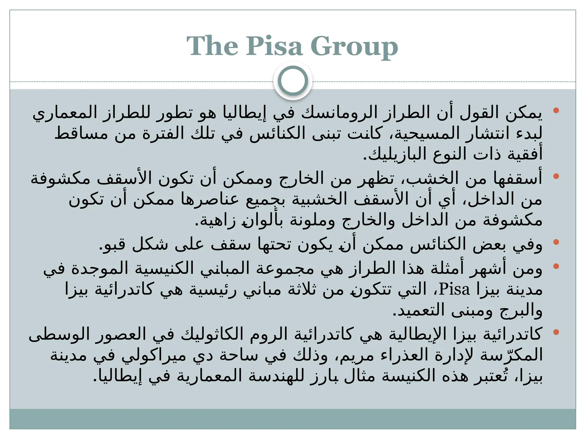 The Pisa Group

‫المعماري‬ ‫للطراز‬ ‫تطور‬ ‫هو‬ ‫إيطاليا‬ ‫في‬ ‫الرومانسك‬ ‫الطراز‬ ‫أن‬ ‫القول‬ ‫يمكن‬
‫مساقط‬ ‫من‬ ‫الفترة‬ ‫تلك‬ ‫في‬ ‫الكنائس‬ ‫تبنى‬ ‫ـت‬
‫ن‬‫كا‬ ،‫المسيحية‬ ‫انتشار‬ ‫لبدء‬
.‫البازيليك‬ ‫النوع‬ ‫ذات‬ ‫أفقية‬

‫مكشوفة‬ ‫األسقف‬ ‫تكون‬ ‫أن‬ ‫وممكن‬ ‫الخارج‬ ‫من‬ ‫تظهر‬ ،‫الخشب‬ ‫من‬ ‫أسقفها‬
‫تكون‬ ‫أن‬ ‫ممكن‬ ‫عناصرها‬ ‫بجميع‬ ‫الخشبية‬ ‫األسقف‬ ‫أن‬ ‫أي‬ ،‫الداخل‬ ‫من‬
.‫زاهية‬ ‫ـ‬
‫ن‬‫بألوا‬ ‫وملونة‬ ‫والخارج‬ ‫الداخل‬ ‫من‬ ‫مكشوفة‬

.‫قبو‬ ‫شكل‬ ‫على‬ ‫سقف‬ ‫تحتها‬ ‫يكون‬ ‫ـ‬
‫ن‬‫أ‬ ‫ممكن‬ ‫الكنائس‬ ‫بعض‬ ‫وفي‬

‫في‬ ‫الموجدة‬ ‫الكنيسية‬ ‫ـي‬
‫ن‬‫المبا‬ ‫مجموعة‬ ‫هي‬ ‫الطراز‬ ‫هذا‬ ‫أمثلة‬ ‫أشهر‬ ‫ومن‬
‫بيزا‬ ‫مدينة‬
Pisa
‫بيزا‬ ‫كاتدرائية‬ ‫هي‬ ‫رئيسية‬ ‫مباني‬ ‫ثالثة‬ ‫من‬ ‫ـ‬
‫ن‬‫تتكو‬ ‫التي‬ ،
.‫التعميد‬ ‫ومبنى‬ ‫والبرج‬

‫الوسطى‬ ‫العصور‬ ‫في‬ ‫الكاثوليك‬ ‫الروم‬ ‫كاتدرائية‬ ‫هي‬ ‫اإليطالية‬ ‫بيزا‬ ‫كاتدرائية‬
‫مدينة‬ ‫في‬ ‫ميراكولي‬ ‫دي‬ ‫ساحة‬ ‫في‬ ‫وذلك‬ ،‫مريم‬ ‫العذراء‬ ‫إلدارة‬ ‫سة‬ّ‫المكر‬
.‫إيطاليا‬ ‫في‬ ‫المعمارية‬ ‫للهندسة‬ ‫ـارز‬
‫ب‬ ‫مثال‬ ‫الكنيسة‬ ‫هذه‬ ‫عتبر‬ُ‫ت‬ ،‫بيزا‬
 