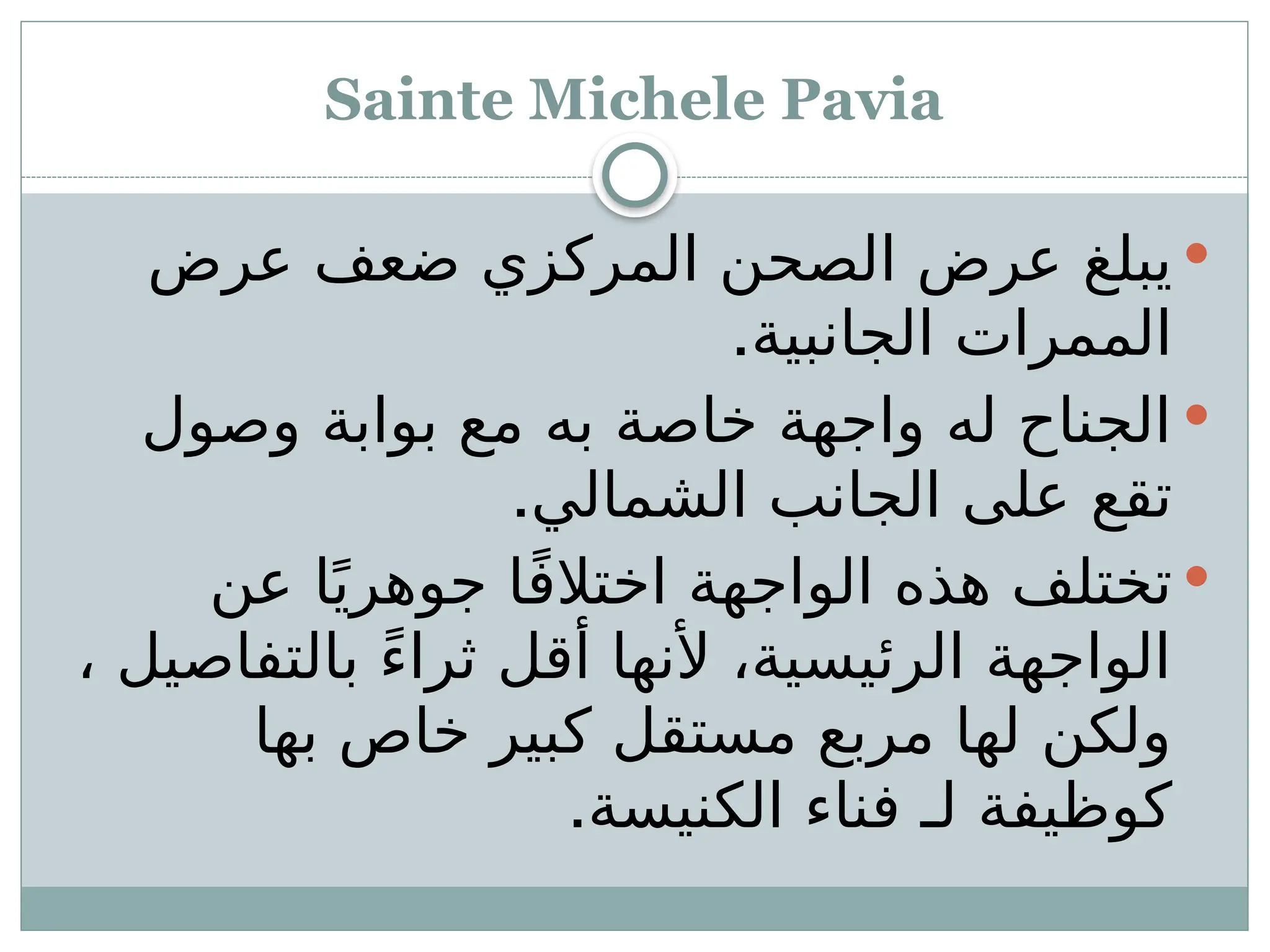 Sainte Michele Pavia

‫عرض‬ ‫ضعف‬ ‫المركزي‬ ‫الصحن‬ ‫عرض‬ ‫يبلغ‬
.‫الجانبية‬ ‫الممرات‬

‫وصول‬ ‫بوابة‬ ‫مع‬ ‫به‬ ‫خاصة‬ ‫واجهة‬ ‫له‬ ‫الجناح‬
.‫الشمالي‬ ‫الجانب‬ ‫على‬ ‫تقع‬

‫عن‬ ‫ا‬ً‫جوهري‬ ‫ا‬ً‫ف‬‫اختال‬ ‫الواجهة‬ ‫هذه‬ ‫تختلف‬
، ‫بالتفاصيل‬ ً‫ء‬‫ثرا‬ ‫أقل‬ ‫ألنها‬ ،‫الرئيسية‬ ‫الواجهة‬
‫بها‬ ‫خاص‬ ‫كبير‬ ‫مستقل‬ ‫مربع‬ ‫لها‬ ‫ولكن‬
‫الكنيسة‬ ‫فناء‬ ‫لـ‬ ‫كوظيفة‬
.
 