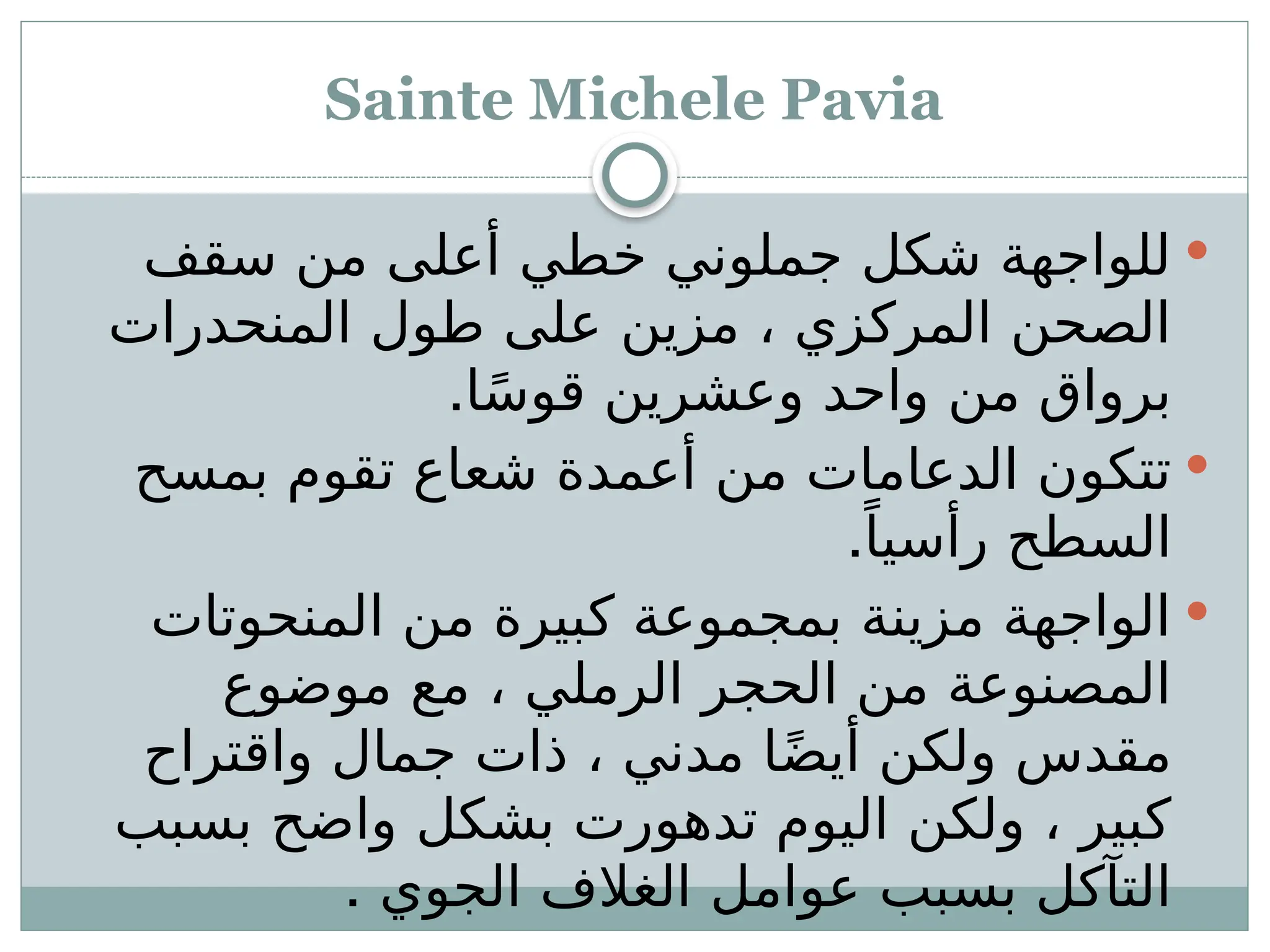 Sainte Michele Pavia

‫سقف‬ ‫من‬ ‫أعلى‬ ‫خطي‬ ‫جملوني‬ ‫شكل‬ ‫للواجهة‬
‫المنحدرات‬ ‫طول‬ ‫على‬ ‫مزين‬ ، ‫المركزي‬ ‫الصحن‬
.‫ا‬ً‫س‬‫قو‬ ‫وعشرين‬ ‫واحد‬ ‫من‬ ‫برواق‬

‫بمسح‬ ‫تقوم‬ ‫شعاع‬ ‫أعمدة‬ ‫من‬ ‫الدعامات‬ ‫تتكون‬
.ً‫رأسيا‬ ‫السطح‬

‫المنحوتات‬ ‫من‬ ‫كبيرة‬ ‫بمجموعة‬ ‫مزينة‬ ‫الواجهة‬
‫موضوع‬ ‫مع‬ ، ‫الرملي‬ ‫الحجر‬ ‫من‬ ‫المصنوعة‬
‫واقتراح‬ ‫جمال‬ ‫ذات‬ ، ‫مدني‬ ‫ا‬ً‫ض‬‫أي‬ ‫ولكن‬ ‫مقدس‬
‫بسبب‬ ‫واضح‬ ‫بشكل‬ ‫تدهورت‬ ‫اليوم‬ ‫ولكن‬ ، ‫كبير‬
. ‫الجوي‬ ‫الغالف‬ ‫عوامل‬ ‫بسبب‬ ‫التآكل‬
 