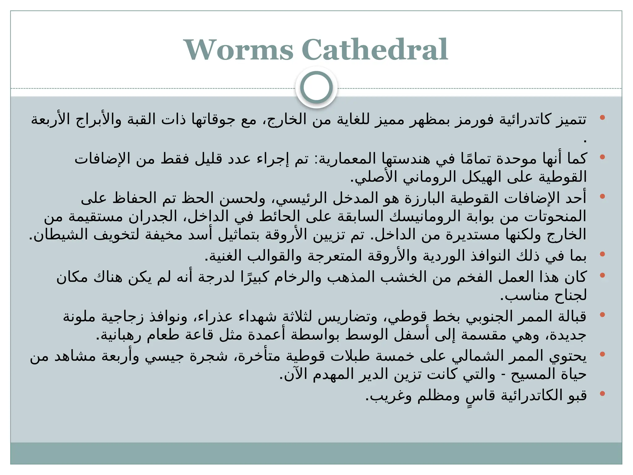 Worms Cathedral

‫األربعة‬ ‫واألبراج‬ ‫القبة‬ ‫ذات‬ ‫جوقاتها‬ ‫مع‬ ،‫الخارج‬ ‫من‬ ‫للغاية‬ ‫مميز‬ ‫بمظهر‬ ‫فورمز‬ ‫كاتدرائية‬ ‫تتميز‬
.

:
‫اإلضافات‬ ‫من‬ ‫فقط‬ ‫قليل‬ ‫عدد‬ ‫إجراء‬ ‫تم‬ ‫المعمارية‬ ‫هندستها‬ ‫في‬ ‫ا‬ً‫م‬‫تما‬ ‫موحدة‬ ‫أنها‬ ‫كما‬
.‫األصلي‬ ‫الروماني‬ ‫الهيكل‬ ‫على‬ ‫القوطية‬

‫على‬ ‫الحفاظ‬ ‫تم‬ ‫الحظ‬ ‫ولحسن‬ ،‫الرئيسي‬ ‫المدخل‬ ‫هو‬ ‫البارزة‬ ‫القوطية‬ ‫اإلضافات‬ ‫أحد‬
‫من‬ ‫مستقيمة‬ ‫الجدران‬ ،‫الداخل‬ ‫في‬ ‫الحائط‬ ‫على‬ ‫السابقة‬ ‫الرومانيسك‬ ‫بوابة‬ ‫من‬ ‫المنحوتات‬
. .
‫الشيطان‬ ‫لتخويف‬ ‫مخيفة‬ ‫أسد‬ ‫بتماثيل‬ ‫األروقة‬ ‫تزيين‬ ‫تم‬ ‫الداخل‬ ‫من‬ ‫مستديرة‬ ‫ولكنها‬ ‫الخارج‬

.‫الغنية‬ ‫والقوالب‬ ‫المتعرجة‬ ‫واألروقة‬ ‫الوردية‬ ‫النوافذ‬ ‫ذلك‬ ‫في‬ ‫بما‬

‫مكان‬ ‫هناك‬ ‫يكن‬ ‫لم‬ ‫أنه‬ ‫لدرجة‬ ‫ا‬ً‫كبير‬ ‫والرخام‬ ‫المذهب‬ ‫الخشب‬ ‫من‬ ‫الفخم‬ ‫العمل‬ ‫هذا‬ ‫كان‬
.‫مناسب‬ ‫لجناح‬

‫ملونة‬ ‫زجاجية‬ ‫ونوافذ‬ ،‫عذراء‬ ‫شهداء‬ ‫لثالثة‬ ‫وتضاريس‬ ،‫قوطي‬ ‫بخط‬ ‫الجنوبي‬ ‫الممر‬ ‫قبالة‬
.‫رهبانية‬ ‫طعام‬ ‫قاعة‬ ‫مثل‬ ‫أعمدة‬ ‫بواسطة‬ ‫الوسط‬ ‫أسفل‬ ‫إلى‬ ‫مقسمة‬ ‫وهي‬ ،‫جديدة‬

‫من‬ ‫مشاهد‬ ‫وأربعة‬ ‫جيسي‬ ‫شجرة‬ ،‫متأخرة‬ ‫قوطية‬ ‫طبالت‬ ‫خمسة‬ ‫على‬ ‫الشمالي‬ ‫الممر‬ ‫يحتوي‬
. -
‫اآلن‬ ‫المهدم‬ ‫الدير‬ ‫تزين‬ ‫كانت‬ ‫والتي‬ ‫المسيح‬ ‫حياة‬

.‫وغريب‬ ‫ومظلم‬ ٍ‫قاس‬ ‫الكاتدرائية‬ ‫قبو‬
 