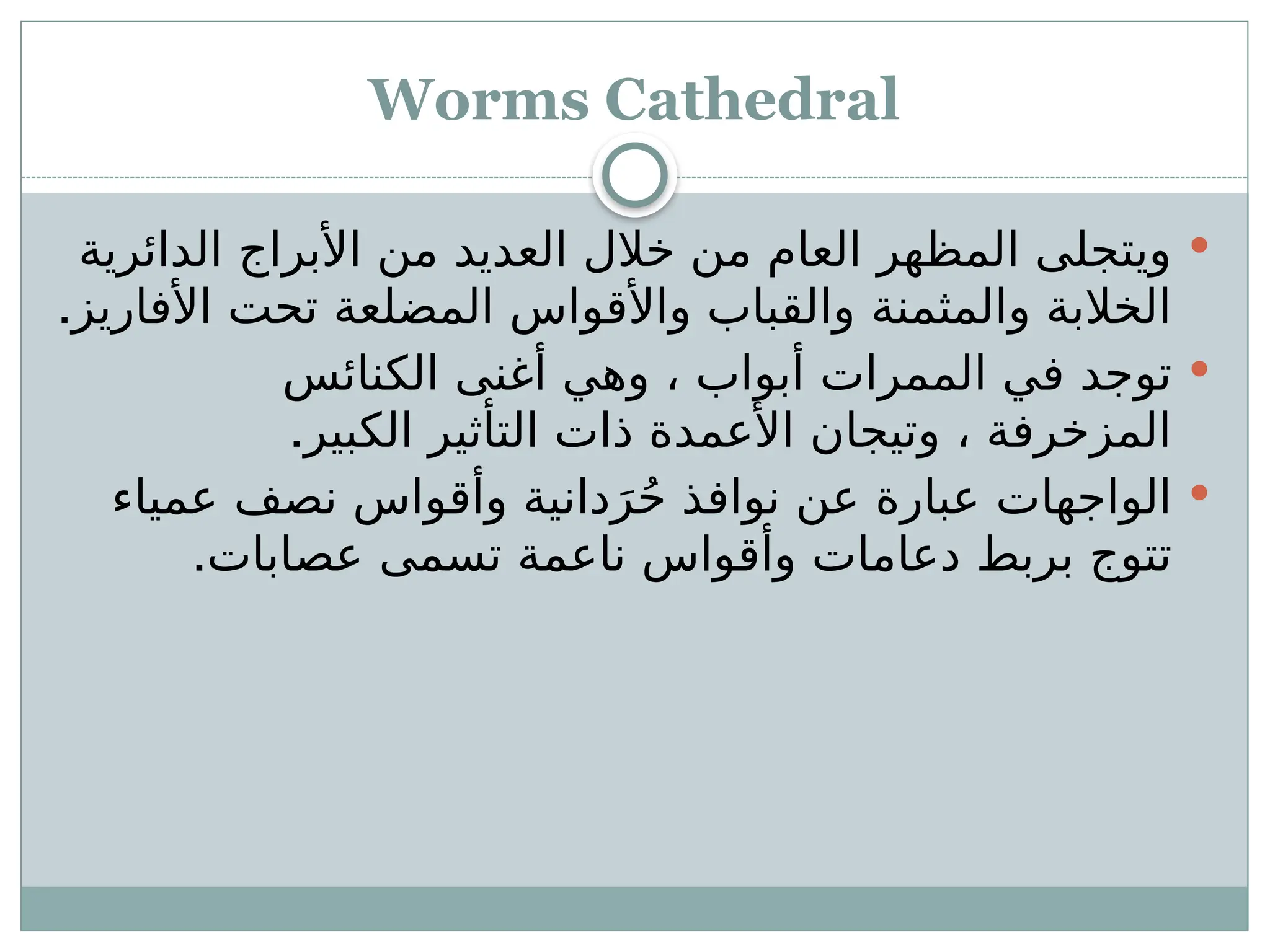 Worms Cathedral

‫الدائرية‬ ‫األبراج‬ ‫من‬ ‫العديد‬ ‫خالل‬ ‫من‬ ‫العام‬ ‫المظهر‬ ‫ويتجلى‬
.‫األفاريز‬ ‫تحت‬ ‫المضلعة‬ ‫واألقواس‬ ‫والقباب‬ ‫والمثمنة‬ ‫الخالبة‬

‫الكنائس‬ ‫أغنى‬ ‫وهي‬ ، ‫أبواب‬ ‫الممرات‬ ‫في‬ ‫توجد‬
.‫الكبير‬ ‫التأثير‬ ‫ذات‬ ‫األعمدة‬ ‫وتيجان‬ ، ‫المزخرفة‬

‫عمياء‬ ‫نصف‬ ‫وأقواس‬ ‫دانية‬َ‫ر‬ُ‫ح‬ ‫نوافذ‬ ‫عن‬ ‫عبارة‬ ‫الواجهات‬
.‫عصابات‬ ‫تسمى‬ ‫ناعمة‬ ‫وأقواس‬ ‫دعامات‬ ‫بربط‬ ‫تتوج‬
 