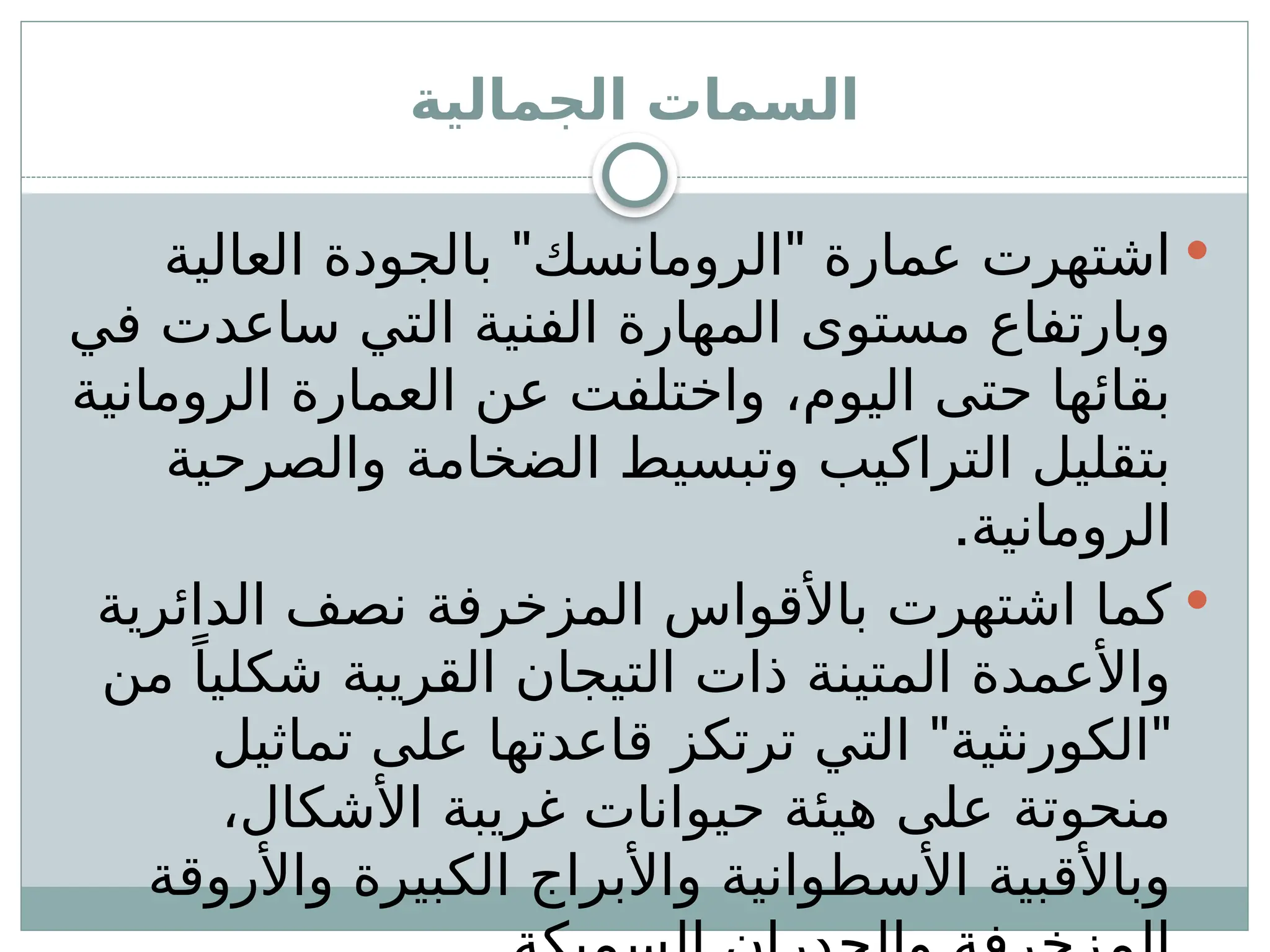 ‫الجمالية‬ ‫السمات‬

" "
‫العالية‬ ‫بالجودة‬ ‫الرومانسك‬ ‫عمارة‬ ‫اشتهرت‬
‫في‬ ‫ساعدت‬ ‫التي‬ ‫الفنية‬ ‫المهارة‬ ‫مستوى‬ ‫وبارتفاع‬
‫الرومانية‬ ‫العمارة‬ ‫عن‬ ‫واختلفت‬ ،‫اليوم‬ ‫حتى‬ ‫بقائها‬
‫والصرحية‬ ‫الضخامة‬ ‫وتبسيط‬ ‫التراكيب‬ ‫بتقليل‬
.‫الرومانية‬

‫الدائرية‬ ‫نصف‬ ‫المزخرفة‬ ‫باألقواس‬ ‫اشتهرت‬ ‫كما‬
‫من‬ ً‫شكليا‬ ‫القريبة‬ ‫التيجان‬ ‫ذات‬ ‫المتينة‬ ‫واألعمدة‬
" "
‫تماثيل‬ ‫على‬ ‫قاعدتها‬ ‫ترتكز‬ ‫التي‬ ‫الكورنثية‬
،‫األشكال‬ ‫غريبة‬ ‫حيوانات‬ ‫هيئة‬ ‫على‬ ‫منحوتة‬
‫واألروقة‬ ‫الكبيرة‬ ‫واألبراج‬ ‫األسطوانية‬ ‫وباألقبية‬
 