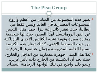 The Pisa Group

‫وأروع‬ ‫أعظم‬ ‫من‬ ‫المباني‬ ‫من‬ ‫المجموعة‬ ‫هذه‬ ‫تعتبر‬
‫في‬ ‫فقط‬ ‫وليس‬ ‫العالم‬ ‫في‬ ‫ـ‬
‫ة‬‫المعماري‬ ‫المجموعات‬
‫للتعبير‬ ‫مثال‬ ‫أجمل‬ ‫بيزا‬ ‫كاتدرائية‬ ‫تعتبر‬ ‫حيث‬ ،‫إيطاليا‬
‫شخصية‬ ‫لها‬ ‫حيث‬ ،‫العصر‬ ‫لهذا‬ ‫الرومانيسك‬ ‫الفن‬ ‫عن‬
‫البازيلكية‬ ‫األخرى‬ ‫الكنائس‬ ‫تشبه‬ ‫وقوية‬ ‫معبرة‬ ‫ممتازة‬
‫الكنيسة‬ ‫هذه‬ ‫تمتاز‬ ‫كذلك‬ ،‫األفقي‬ ‫المسقط‬ ‫حيث‬ ‫من‬
.‫الزخرفية‬ ‫عناصرها‬ ‫وجمال‬ ‫المدروسة‬ ‫العامة‬ ‫بنسبها‬

،‫والخارج‬ ‫الداخل‬ ‫من‬ ‫معمارية‬ ‫جوهرة‬ ‫المبنى‬ ‫هذا‬ ّ‫د‬‫ع‬ُ‫ي‬
،‫عربي‬ ‫تأثير‬ ‫ذات‬ ‫الخارج‬ ‫من‬ ‫ـ‬
‫ة‬‫الكنيس‬ ‫أن‬ ‫نجد‬ ‫حيث‬
.‫البيضاء‬ ‫الرخامية‬ ‫الواجهة‬ ‫تلك‬ ‫في‬ ‫واضح‬ ‫ذلك‬ ‫ويبدو‬
 