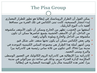 The Pisa Group

‫المعماري‬ ‫للطراز‬ ‫تطور‬ ‫هو‬ ‫إيطاليا‬ ‫في‬ ‫الرومانسك‬ ‫الطراز‬ ‫أن‬ ‫القول‬ ‫يمكن‬
‫مساقط‬ ‫من‬ ‫الفترة‬ ‫تلك‬ ‫في‬ ‫الكنائس‬ ‫تبنى‬ ‫ـت‬
‫ن‬‫كا‬ ،‫المسيحية‬ ‫انتشار‬ ‫لبدء‬
.‫البازيليك‬ ‫النوع‬ ‫ذات‬ ‫أفقية‬

‫مكشوفة‬ ‫األسقف‬ ‫تكون‬ ‫أن‬ ‫وممكن‬ ‫الخارج‬ ‫من‬ ‫تظهر‬ ،‫الخشب‬ ‫من‬ ‫أسقفها‬
‫تكون‬ ‫أن‬ ‫ممكن‬ ‫عناصرها‬ ‫بجميع‬ ‫الخشبية‬ ‫األسقف‬ ‫أن‬ ‫أي‬ ،‫الداخل‬ ‫من‬
.‫زاهية‬ ‫ـ‬
‫ن‬‫بألوا‬ ‫وملونة‬ ‫والخارج‬ ‫الداخل‬ ‫من‬ ‫مكشوفة‬

.‫قبو‬ ‫شكل‬ ‫على‬ ‫سقف‬ ‫تحتها‬ ‫يكون‬ ‫ـ‬
‫ن‬‫أ‬ ‫ممكن‬ ‫الكنائس‬ ‫بعض‬ ‫وفي‬

‫في‬ ‫الموجدة‬ ‫الكنيسية‬ ‫ـي‬
‫ن‬‫المبا‬ ‫مجموعة‬ ‫هي‬ ‫الطراز‬ ‫هذا‬ ‫أمثلة‬ ‫أشهر‬ ‫ومن‬
‫بيزا‬ ‫مدينة‬
Pisa
‫بيزا‬ ‫كاتدرائية‬ ‫هي‬ ‫رئيسية‬ ‫مباني‬ ‫ثالثة‬ ‫من‬ ‫ـ‬
‫ن‬‫تتكو‬ ‫التي‬ ،
.‫التعميد‬ ‫ومبنى‬ ‫والبرج‬

‫الوسطى‬ ‫العصور‬ ‫في‬ ‫الكاثوليك‬ ‫الروم‬ ‫كاتدرائية‬ ‫هي‬ ‫اإليطالية‬ ‫بيزا‬ ‫كاتدرائية‬
‫مدينة‬ ‫في‬ ‫ميراكولي‬ ‫دي‬ ‫ساحة‬ ‫في‬ ‫وذلك‬ ،‫مريم‬ ‫العذراء‬ ‫إلدارة‬ ‫سة‬ّ‫المكر‬
.‫إيطاليا‬ ‫في‬ ‫المعمارية‬ ‫للهندسة‬ ‫ـارز‬
‫ب‬ ‫مثال‬ ‫الكنيسة‬ ‫هذه‬ ‫عتبر‬ُ‫ت‬ ،‫بيزا‬
 