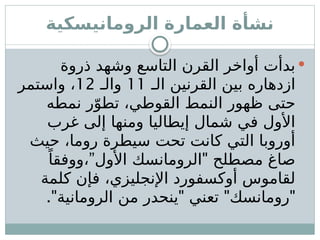 ‫الرومانيسكية‬ ‫العمارة‬ ‫نشأة‬

‫ذروة‬ ‫وشهد‬ ‫التاسع‬ ‫القرن‬ ‫أواخر‬ ‫بدأت‬
‫الـ‬ ‫القرنين‬ ‫بين‬ ‫ازدهاره‬
11
‫والـ‬
12
‫واستمر‬ ،
‫نمطه‬ ‫ر‬ّ‫تطو‬ ،‫القوطي‬ ‫النمط‬ ‫ظهور‬ ‫حتى‬
‫غرب‬ ‫إلى‬ ‫ومنها‬ ‫إيطاليا‬ ‫شمال‬ ‫في‬ ‫األول‬
‫حيث‬ ،‫روما‬ ‫سيطرة‬ ‫تحت‬ ‫كانت‬ ‫التي‬ ‫أوروبا‬
” "
ً‫ووفقا‬، ‫األول‬ ‫الرومانسك‬ ‫مصطلح‬ ‫صاغ‬
‫كلمة‬ ‫فإن‬ ،‫اإلنجليزي‬ ‫أوكسفورد‬ ‫لقاموس‬
." " " "
‫الرومانية‬ ‫من‬ ‫ينحدر‬ ‫تعني‬ ‫رومانسك‬
 