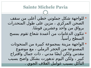 Sainte Michele Pavia

‫سقف‬ ‫من‬ ‫أعلى‬ ‫خطي‬ ‫جملوني‬ ‫شكل‬ ‫للواجهة‬
‫المنحدرات‬ ‫طول‬ ‫على‬ ‫مزين‬ ، ‫المركزي‬ ‫الصحن‬
.‫ا‬ً‫س‬‫قو‬ ‫وعشرين‬ ‫واحد‬ ‫من‬ ‫برواق‬

‫بمسح‬ ‫تقوم‬ ‫شعاع‬ ‫أعمدة‬ ‫من‬ ‫الدعامات‬ ‫تتكون‬
.ً‫رأسيا‬ ‫السطح‬

‫المنحوتات‬ ‫من‬ ‫كبيرة‬ ‫بمجموعة‬ ‫مزينة‬ ‫الواجهة‬
‫موضوع‬ ‫مع‬ ، ‫الرملي‬ ‫الحجر‬ ‫من‬ ‫المصنوعة‬
‫واقتراح‬ ‫جمال‬ ‫ذات‬ ، ‫مدني‬ ‫ا‬ً‫ض‬‫أي‬ ‫ولكن‬ ‫مقدس‬
‫بسبب‬ ‫واضح‬ ‫بشكل‬ ‫تدهورت‬ ‫اليوم‬ ‫ولكن‬ ، ‫كبير‬
. ‫الجوي‬ ‫الغالف‬ ‫عوامل‬ ‫بسبب‬ ‫التآكل‬
 