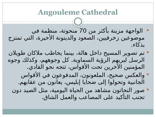 Angouleme Cathedral

‫من‬ ‫بأكثر‬ ‫مزينة‬ ‫الواجهة‬
70
‫في‬ ‫منظمة‬ ،‫منحوتة‬
‫تمتزج‬ ‫التي‬ ،‫األخيرة‬ ‫والدينونة‬ ‫الصعود‬ ،‫زخرفيين‬ ‫موضوعين‬
.‫بذكاء‬

‫طويالن‬ ‫مالكان‬ ‫يخاطب‬ ‫بينما‬ ،‫هالة‬ ‫داخل‬ ‫المسيح‬ ‫تصوير‬ ‫تم‬
.
‫وجوه‬ ‫وكذلك‬ ،‫وجوههم‬ ‫كل‬ ‫السماوية‬ ‫الرؤية‬ ‫ليريهم‬ ‫الرسل‬
.‫الفادي‬ ‫نحو‬ ‫تتجه‬ ،‫األقواس‬ ‫تحت‬ ‫اآلخرين‬ ‫المؤمنين‬

‫األقواس‬ ‫في‬ ‫المدفوعون‬ ،‫الملعونون‬ ،‫صحيح‬ ‫والعكس‬
.‫عقابهم‬ ‫من‬ ‫يعانون‬ ،‫إبليس‬ ‫ضحايا‬ ‫إلى‬ ‫وتحولوا‬ ‫الجانبية‬

‫دون‬ ‫الصيد‬ ‫مثل‬ ،‫اليومية‬ ‫الحياة‬ ‫من‬ ‫مشاهد‬ ‫النحاتون‬ ‫صور‬
.‫الشاق‬ ‫والعمل‬ ‫المصاعب‬ ‫على‬ ‫التأكيد‬ ‫تجنب‬
 
