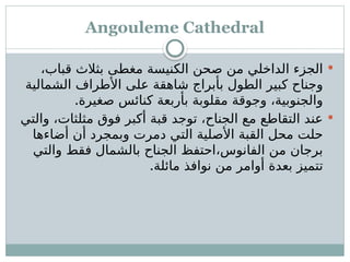 Angouleme Cathedral

،‫قباب‬ ‫بثالث‬ ‫ـى‬
‫ط‬‫مغ‬ ‫الكنيسة‬ ‫صحن‬ ‫من‬ ‫الداخلي‬ ‫الجزء‬
‫الشمالية‬ ‫األطراف‬ ‫على‬ ‫شاهقة‬ ‫بأبراج‬ ‫الطول‬ ‫كبير‬ ‫وجناح‬
.‫صغيرة‬ ‫كنائس‬ ‫بأربعة‬ ‫مقلوبة‬ ‫وجوقة‬ ،‫والجنوبية‬

‫والتي‬ ،‫مثلثات‬ ‫فوق‬ ‫أكبر‬ ‫قبة‬ ‫توجد‬ ،‫الجناح‬ ‫مع‬ ‫التقاطع‬ ‫عند‬
‫أضاءها‬ ‫أن‬ ‫وبمجرد‬ ‫دمرت‬ ‫التي‬ ‫األصلية‬ ‫القبة‬ ‫محل‬ ‫حلت‬
‫والتي‬ ‫فقط‬ ‫بالشمال‬ ‫الجناح‬ ‫احتفظ‬،‫الفانوس‬ ‫من‬ ‫برجان‬
.‫مائلة‬ ‫نوافذ‬ ‫من‬ ‫أوامر‬ ‫بعدة‬ ‫تتميز‬
 