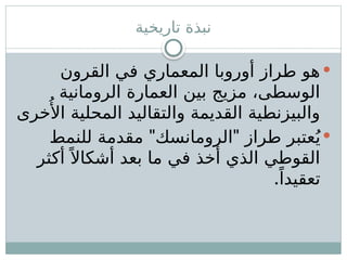 ‫تاريخية‬ ‫نبذة‬

‫القرون‬ ‫في‬ ‫المعماري‬ ‫أوروبا‬ ‫طراز‬ ‫هو‬
‫الرومانية‬ ‫العمارة‬ ‫بين‬ ‫مزيج‬ ،‫الوسطى‬
‫خرى‬‫ُأل‬‫ا‬ ‫المحلية‬ ‫والتقاليد‬ ‫القديمة‬ ‫والبيزنطية‬

" "
‫للنمط‬ ‫مقدمة‬ ‫الرومانسك‬ ‫طراز‬ ‫عتبر‬ُ‫ي‬
‫أكثر‬ً ‫أشكاال‬ ‫بعد‬ ‫ما‬ ‫في‬ ‫أخذ‬ ‫الذي‬ ‫القوطي‬
.ً‫تعقيدا‬
 
