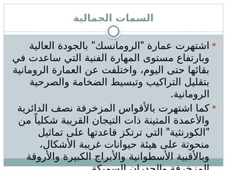 ‫الجمالية‬ ‫السمات‬

" "
‫العالية‬ ‫بالجودة‬ ‫الرومانسك‬ ‫عمارة‬ ‫اشتهرت‬
‫في‬ ‫ساعدت‬ ‫التي‬ ‫الفنية‬ ‫المهارة‬ ‫مستوى‬ ‫وبارتفاع‬
‫الرومانية‬ ‫العمارة‬ ‫عن‬ ‫واختلفت‬ ،‫اليوم‬ ‫حتى‬ ‫بقائها‬
‫والصرحية‬ ‫الضخامة‬ ‫وتبسيط‬ ‫التراكيب‬ ‫بتقليل‬
.‫الرومانية‬

‫الدائرية‬ ‫نصف‬ ‫المزخرفة‬ ‫باألقواس‬ ‫اشتهرت‬ ‫كما‬
‫من‬ ً‫شكليا‬ ‫القريبة‬ ‫التيجان‬ ‫ذات‬ ‫المتينة‬ ‫واألعمدة‬
" "
‫تماثيل‬ ‫على‬ ‫قاعدتها‬ ‫ترتكز‬ ‫التي‬ ‫الكورنثية‬
،‫األشكال‬ ‫غريبة‬ ‫حيوانات‬ ‫هيئة‬ ‫على‬ ‫منحوتة‬
‫واألروقة‬ ‫الكبيرة‬ ‫واألبراج‬ ‫األسطوانية‬ ‫وباألقبية‬
 