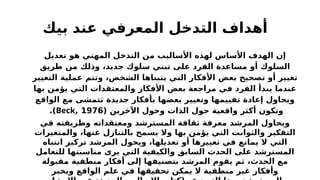 ‫بيك‬ ‫عند‬ ‫المعرفي‬ ‫التدخل‬ ‫أهداف‬
‫تعديل‬ ‫هو‬ ‫المهني‬ ‫التدخل‬ ‫من‬ ‫األساليب‬ ‫لهذه‬ ‫األساس‬ ‫الهدف‬ ‫إن‬
‫طريق‬ ‫من‬ ‫وذلك‬ ،‫جديد‬ ‫سلوك‬ ‫تبني‬ ‫على‬ ‫الفرد‬ ‫مساعدة‬ ‫أو‬ ‫السلوك‬
‫التغيير‬ ‫عملية‬ ‫وتتم‬ ،‫الشخص‬ ‫يتبناها‬ ‫التي‬ ‫األفكار‬ ‫بعض‬ ‫تصحيح‬ ‫أو‬ ‫تغيير‬
‫بها‬ ‫يؤمن‬ ‫التي‬ ‫والمعتقدات‬ ‫األفكار‬ ‫بعض‬ ‫مراجعة‬ ‫في‬ ‫الفرد‬ ‫يبدأ‬ ‫عندما‬
‫الواقع‬ ‫مع‬ ‫تتمشى‬ ‫جديدة‬ ‫بأفكار‬ ‫بعضها‬ ‫وتغيير‬ ‫تقييمها‬ ‫إعادة‬ ‫ويحاول‬
( ‫اآلخرين‬ ‫وحول‬ ‫الذات‬ ‫حول‬ ‫واقعية‬ ‫أكثر‬ ‫وتكون‬
1976
,
Beck
.)
‫في‬ ‫وطريقته‬ ‫ومعتقداته‬ ‫المسترشد‬ ‫ثقافة‬ ‫معرفة‬ ‫المرشد‬ ‫ويحاول‬
‫والمتغيرات‬ ،‫عنها‬ ‫بالتنازل‬ ‫يسمح‬ ‫وال‬ ‫بها‬ ‫يؤمن‬ ‫التي‬ ‫والثوابت‬ ‫التفكير‬
‫انتباه‬ ‫تركيز‬ ‫المرشد‬ ‫ويحول‬ ،‫تعديلها‬ ‫أو‬ ‫تغييرها‬ ‫في‬ ‫يمانع‬ ‫ال‬ ‫التي‬
‫للتعامل‬ ‫مناسبتها‬ ‫يرى‬ ‫التي‬ ‫والكيفية‬ ‫السابق‬ ‫الحدث‬ ‫على‬ ‫المسترشد‬
‫مقبولة‬ ‫منطقية‬ ‫أفكار‬ ‫إلى‬ ‫بتصنيفها‬ ‫المرشد‬ ‫يقوم‬ ‫ثم‬ ،‫الحدث‬ ‫مع‬
‫ويخبر‬ ‫الواقع‬ ‫علم‬ ‫في‬ ‫تحقيقها‬ ‫يمكن‬ ‫ال‬ ‫منطقية‬ ‫غير‬ ‫وأفكار‬
 