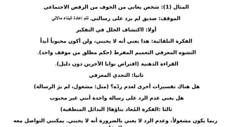 ( ‫المثال‬
1
‫االجتماعي‬ ‫الرفض‬ ‫من‬ ‫الخوف‬ ‫من‬ ‫يعاني‬ ‫شخص‬ :)
‫رسالتي‬ ‫على‬ ‫يرد‬ ‫لم‬ ‫صديق‬ :‫الموقف‬
‫ماالتي‬ ‫البناء‬ ‫إعادة‬ ‫تتم‬ .
‫التفكير‬ ‫في‬ ‫الخلل‬ ‫ااكتشاف‬ :‫أوال‬
ً‫أبدا‬ ً‫محبوبا‬ ‫أكون‬ ‫ولن‬ ،‫يحبني‬ ‫ال‬ ‫أنه‬ ‫يعني‬ ‫هذا‬ :‫التلقائية‬ ‫الفكرة‬
)‫واحد‬ ‫موقف‬ ‫من‬ ‫مطلق‬ ‫(حكم‬ ‫المفرط‬ ‫التعميم‬ ‫المعرفي‬ ‫التشوه‬
.
)‫دليل‬ ‫دون‬ ‫اآلخرين‬ ‫نوايا‬ ‫(افتراض‬ ‫الذهنية‬ ‫القراءة‬
.
‫المعرفي‬ ‫التحدي‬ :‫ثانيا‬
)‫الرسالة‬ َ‫ير‬ ‫لم‬ ،‫مشغول‬ :‫(مثل‬ ‫ه؟‬ّ‫د‬‫ر‬ ‫لعدم‬ ‫أخرى‬ ‫تفسيرات‬ ‫هناك‬ ‫هل‬
‫محبوب‬ ‫غير‬ ‫أنني‬ ‫واحدة‬ ‫رسالة‬ ‫على‬ ‫الرد‬ ‫عدم‬ ‫يعني‬ ‫هل‬
)‫المنطقية‬ ‫البدائل‬ (‫بناؤها‬ ‫عاد‬ُ‫م‬‫ال‬ ‫الفكرة‬: ‫ثالثا‬
‫معه‬ ‫التواصل‬ ‫يمكنني‬ .‫يحبني‬ ‫ال‬ ‫أنه‬ ‫بالضرورة‬ ‫يعني‬ ‫ال‬ ‫الرد‬ ‫وعدم‬ ،ً‫مشغوال‬ ‫يكون‬ ‫ربما‬
 