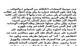 ‫المعتقدات‬ ‫تتوسط‬ ‫حيث‬
B
‫السوابق‬ ‫بين‬ ‫العالقة‬
A
... ‫والعواقب‬
‫عقالني‬ ‫غير‬ ‫اعتقاد‬ ‫يؤدي‬ ‫وقد‬ ،‫ما‬ ‫خسارة‬ ‫السابقة‬ ‫تكون‬ ‫فقد‬ ‫ولذا‬
‫عاقبة‬ ‫إلى‬ ‫تحتمل؛‬ ‫ال‬ ‫وأنها‬ ‫تحدث‬ ‫أن‬ ‫ينبغي‬ ‫يكن‬ ‫لم‬ ‫الخسارة‬ ‫بأن‬
.
‫كان‬ ‫إذا‬ ،‫ذلك‬ ‫ومع‬ ‫وجدانية‬ ‫بضائقة‬ ‫المرور‬ ‫وهي‬ ‫أال‬ ،‫بعينها‬
‫لحدوث‬ ‫حزين‬ ‫أنا‬ ،‫المثال‬ ‫سبيل‬ ‫على‬ ‫عقالنية‬ ‫أكثر‬ ‫االعتقاد‬
‫الوجدانية‬ ‫العواقب‬ ‫وطأة‬ ‫فستقل‬ ،‫تحملها‬ ‫يمكن‬ ‫ولكن‬ ،‫خسارة‬
‫ظهوره‬ ‫وقت‬ ‫في‬ ‫للغاية‬ ‫للجدل‬ ‫مثيرا‬ ‫أليس‬ ‫عمل‬ ‫كان‬
‫على‬ ‫وينطوي‬ ‫صداميا‬ ‫يكون‬ ‫ان‬ ‫يمكن‬ ‫اسلوبه‬ ‫وانه‬ ‫سيما‬ ‫ال‬
‫عند‬ ‫عنده‬ ‫متعالجين‬ ‫يتهم‬ ‫كان‬ ‫فقد‬ ‫المثال‬ ‫سبيل‬ ‫على‬ ‫السخرية‬
‫منا‬ ‫ويكون‬ ‫معينه‬ ‫بطريقه‬ ‫يتصرفوا‬ ‫ان‬ "‫البد‬ " ‫بان‬ ‫اعتقادهم‬
‫والتهويل‬ ‫بالتصلب‬ ‫يتهمهم‬ ‫فانه‬ ‫التصرف‬ ‫هذا‬ ‫في‬ ‫متشددين‬
‫للموقف‬ ‫السلبية‬ ‫الجوانب‬ ‫على‬ ‫مفرط‬ ‫بشكل‬ ‫يركزون‬ ‫عندما‬
 