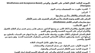 ‫والوعي‬ ‫القبول‬ ‫على‬ ‫القائم‬ ‫العالج‬ :‫الثالثة‬ ‫الموجة‬-
(
Mindfulness and Acceptance-Based
Therapies
)

‫الفترة‬
:
‫منذ‬ ‫تطورت‬
‫التسعينيات‬
‫اليوم‬ ‫وحتى‬
.

‫التركيز‬
:
‫محاربتها‬ ‫من‬ ً‫بدال‬ ‫واألفكار‬ ‫المشاعر‬ ‫تقبل‬
.
‫األفكار‬ ‫تغيير‬ ‫على‬ ‫الحصري‬ ‫التركيز‬ ‫من‬ ً‫بدال‬ ‫الحياة‬ ‫وجودة‬ ‫القيم‬ ‫على‬ ‫التركيز‬
.
‫الكامل‬ ‫الوعي‬ ‫ممارسات‬ ‫دمج‬
(
Mindfulness
.)

‫األساليب‬ ‫أشهر‬
:
‫وااللتزام‬ ‫بالقبول‬ ‫العالج‬
(
ACT
:)
‫بالقبول‬ ‫العالج‬ ‫مركز‬ ‫قسم‬ ‫رئيس‬ ‫هاينز‬ ‫ستيفن‬ ‫الدكتور‬ ‫وضعها‬ ‫تم‬ ‫االتي‬
‫القيم‬ ‫وفق‬ ‫والعيش‬ ‫النفسية‬ ‫المرونة‬ ‫على‬ ‫لتركيز‬ ‫وااللتزام‬
.
‫السلوكي‬ ‫الجدلي‬ ‫العالج‬
(
DBT
:)
‫مع‬ ‫بالتعاون‬ ‫الثمينات‬ ‫في‬ ‫لينهان‬ ‫مارشا‬ ‫النفس‬ ‫عالمة‬ ‫بواسطة‬ ‫تطويره‬
‫بين‬ ‫يجمع‬ ‫وهو‬ ‫الحدية‬ ‫الشخصية‬ ‫باضطراب‬ ‫المصابين‬ ‫األشخاص‬ ‫لمعالجة‬ ‫واشنطون‬ ‫جامعة‬ ‫في‬ ‫فريقها‬
‫والتغيير‬ ‫القبول‬
.
‫الثالثة‬ ‫الموجات‬ ‫تكامل‬ ‫يظهر‬ ‫هنا‬ ‫ومن‬

‫األولى‬ ‫الموجة‬
:
‫واالستجابات‬ ‫المحفزات‬ ‫تعديل‬ ‫عبر‬ ‫السلوك‬ ‫تغيير‬
.

‫الثانية‬ ‫الموجة‬
:
‫والسلوك‬ ‫المشاعر‬ ‫لتحسين‬ ‫األفكار‬ ‫تغيير‬
.

‫الثالثة‬ ‫الموجة‬
:
)‫القيم‬ ‫(مثل‬ ‫للحياة‬ ‫األوسع‬ ‫السياق‬ ‫على‬ ‫والتركيز‬ ‫الداخلية‬ ‫التجربة‬ ‫تقبل‬
.
 