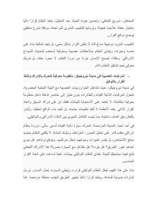 ‫ًا‬‫ي‬‫ذات‬ ‫ا‬ً‫قرار‬ ‫النظام‬ ‫يتخذ‬ ،‫التحليل‬ ‫بعد‬ .‫الحياة‬ ‫جودة‬ ‫وتحسين‬ ،‫التعافي‬ ‫تسريع‬ ،‫المخاطر‬
‫منطقي‬ ‫بشرح‬ ‫مرفقة‬ ،‫للمراجعة‬ ‫البشري‬ ‫للطبيب‬ ‫ُرسلها‬‫ي‬‫و‬ ،‫هجينة‬ ‫عالجية‬ ‫خطة‬ ‫باختيار‬
‫القرار‬ ‫دوافع‬ ‫ُوضح‬‫ي‬
.
‫دماغ‬ ‫بواجهة‬ ‫المزود‬ ،‫الطبيب‬
-
‫على‬ ً‫ء‬‫بنا‬ ‫تشكيله‬ ‫ُعيد‬‫ي‬ ‫بل‬ ،‫سلبي‬ ‫بشكل‬ ‫القرار‬ ‫يتلقى‬ ‫ال‬ ،‫آلة‬
‫النموذج‬ ‫لتحديث‬ ‫ستخدم‬ُ‫ت‬ ‫ومعرفية‬ ‫عصبية‬ ‫بمالحظات‬ ‫النظام‬ ‫ُغذي‬‫ي‬‫و‬ ،‫وخبرته‬ ‫حدسه‬
‫بل‬ ،‫منفذ‬ ‫مجرد‬ ‫ال‬ ،‫التعلم‬ ‫دورة‬ ‫من‬ ‫ا‬ً‫ء‬‫جز‬ ‫اإلنسان‬ ‫ُصبح‬‫ي‬ ،‫وهكذا‬ .‫اإلدراكي‬
‫شريك‬
‫معرفي‬
‫ذاته‬ ‫النظام‬ ‫تشكيل‬ ‫ُعيد‬‫ي‬
.
-
‫وتتخذ‬ ‫باإلدراك‬ ‫تتحرك‬ ‫معرفية‬ ‫منظومة‬ :‫نيروجيكو‬ ‫مدينة‬ ‫في‬ ‫العصبية‬ ‫المركبات‬
‫بالتوكيل‬ ‫القرار‬
،‫الحضرية‬ ‫التحتية‬ ‫البنية‬ ‫مع‬ ‫العصبية‬ ‫الخوارزميات‬ ‫تتداخل‬ ‫حيث‬ ،‫نيروجيكو‬ ‫مدينة‬ ‫في‬
‫منظومة‬ ‫داخل‬ ‫فاعلة‬ ‫عناصر‬ ‫إلى‬ ‫طيار‬ ‫بدون‬ ‫والطائرات‬ ‫القيادة‬ ‫الذاتية‬ ‫المركبات‬ ‫تتحول‬
‫على‬ ‫بل‬ ،‫فقط‬ ‫للبيانات‬ ‫االستجابة‬ ‫على‬ ‫تعتمد‬ ‫ال‬ ،‫متكاملة‬ ‫معرفية‬
‫واتخاذ‬ ‫السياق‬ ‫إدراك‬
‫الذاتي‬ ‫القرار‬
.
‫بادر‬ُ‫ت‬‫و‬ ،‫ًا‬‫ي‬‫لحظ‬ ‫الواقع‬ ‫بناء‬ ‫عيد‬ُ‫ت‬ ‫بل‬ ،‫جامدة‬ ‫تعليمات‬ ‫نفذ‬ُ‫ت‬ ‫ال‬ ‫األنظمة‬ ‫هذه‬
‫والتوكيلي‬ ‫اإلدراكي‬ ‫الذكاء‬ ‫بين‬ ‫الحيوي‬ ‫التكامل‬ ‫ُجسد‬‫ي‬ ‫مما‬ ،‫داخلية‬ ‫أهداف‬ ‫وفق‬ ‫بالفعل‬
.
‫دعى‬ُ‫ت‬ ‫القيادة‬ ‫ذاتية‬ ‫سيارة‬ ‫تتحرك‬ ،‫المزدحمة‬ ‫المدينة‬ ‫أحياء‬ ‫أحد‬ ‫في‬
‫سألى‬
‫بنظام‬ ‫مزودة‬ ،
‫بتحديد‬ ‫النظام‬ ‫يكتفي‬ ‫ال‬ .‫المشاة‬ ‫وسلوك‬ ،‫الخرائط‬ ،‫الصور‬ ‫تحليل‬ ‫على‬ ‫قادر‬ ‫متقدم‬ ‫إدراكي‬
‫ينوي‬ ‫هل‬ :‫نواياهم‬ ‫ويتوقع‬ ،‫حركتهم‬ ‫ُحلل‬‫ي‬ ،‫وجوههم‬ ‫تعبيرات‬ ‫ُفسر‬‫ي‬ ‫بل‬ ،‫األشخاص‬ ‫موقع‬
‫اللحظي‬ ‫اإلدراك‬ ‫هذا‬ ‫ًا؟‬‫ي‬‫بصر‬ ‫السيارة‬ ‫مع‬ ‫يتفاعل‬ ‫هل‬ ‫يتردد؟‬ ‫هل‬ ‫الطريق؟‬ ‫عبور‬ ‫أحدهم‬
‫ف‬ ‫ُنتج‬‫ي‬
‫القرار‬ ‫اتخاذ‬ ‫على‬ ‫ساعده‬ُ‫ت‬ ‫غنية‬ ‫ببيانات‬ ‫التوكيلي‬ ‫النظام‬ ‫ُغذي‬‫ي‬ ،‫للبيئة‬ ‫ًا‬‫ي‬‫ديناميك‬ ‫ا‬ً‫م‬‫ه‬
‫المناسب‬
.
‫قراره‬ ‫التوكيلي‬ ‫النظام‬ ‫ل‬ّ‫ع‬‫ُف‬‫ي‬ ،‫الفهم‬ ‫هذا‬ ‫على‬ ً‫ء‬‫بنا‬
‫و‬ ،
‫ُرسل‬‫ي‬ ،‫المسار‬ ‫ُعدل‬‫ي‬ ،‫السيارة‬ ‫ُبطئ‬‫ي‬
‫هذا‬ .‫مزدحمة‬ ‫منطقة‬ ‫لتجنب‬ ‫الطريق‬ ‫بتغيير‬ ‫ًا‬‫ي‬‫ذات‬ ‫ا‬ً‫قرار‬ ‫ويتخذ‬ ،‫للمشاة‬ ‫ضوئية‬ ‫إشارات‬
 