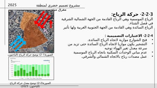 ‫لمنطقة‬ ‫حضري‬ ‫تصميم‬ ‫مشروع‬
‫ميتم‬ ‫مفرق‬
2025
2-2-3
-
:‫الرياح‬ ‫حركة‬
‫الشرقية‬ ‫الشمالية‬ ‫الجهة‬ ‫من‬ ‫القادمة‬ ‫الرياح‬ ‫وهي‬ ‫الموسمية‬ ‫الرياح‬
.‫الشتاء‬ ‫فصل‬ ‫في‬
‫تأثير‬ ‫ولها‬ ‫الغربية‬ ‫الجنوبية‬ ‫الجهة‬ ‫من‬ ‫القادمة‬ ‫وهي‬ ‫السائدة‬ ‫الرياح‬
2-2-4
-
: ‫التصميمية‬ ‫االعتبارات‬
•
.‫السائدة‬ ‫الرياح‬ ‫التجاه‬ ‫موازية‬ ‫الشوارع‬ ‫فتح‬
•
‫من‬ ‫تزيد‬ ‫حتى‬ ‫السائدة‬ ‫الرياح‬ ‫التجاه‬ ‫موازيا‬ ‫يكون‬ ‫التشجير‬
‫توجيه‬ ‫الهواء‬ ‫تغير‬ ‫معدل‬ ‫سرعة‬
•
‫الموسمية‬ ‫الرياح‬ ‫باتجاه‬ ‫السكنية‬ ‫الوحدات‬ ‫مباني‬ ‫عدم‬
•
.‫والشرقي‬ ‫الشمالي‬ ‫باالتجاه‬ ‫رياح‬ ‫مصدات‬ ‫عمل‬
(‫الصورة‬
1
-
2
( )
،‫الباحثون‬ ‫الرياح‬ ‫حركة‬ ‫توضح‬
2025
)
(‫الصورة‬
2
-
2
)
‫الرياح‬ ‫حركة‬ ‫معدل‬ ‫توضح‬
(
،‫الباحثون‬
2025
)
 