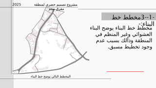 -
1
--
3
‫خط‬ ‫مخطط‬
-:‫البناء‬
‫البناء‬ ‫يوضح‬ ‫البناء‬ ‫خط‬ ‫مخطط‬
‫في‬ ‫المنظم‬ ‫وغير‬ ‫العشوائي‬
‫عدم‬ ‫بسبب‬ ‫وذألك‬ ‫المنطقة‬
.‫مسبق‬ ‫تخطيط‬ ‫وجود‬
‫البناء‬ ‫خط‬ ‫يوضح‬ ‫التالي‬ ‫المخطط‬
‫لمنطقة‬ ‫حضري‬ ‫تصميم‬ ‫مشروع‬
‫ميتم‬ ‫مفرق‬
2025
 