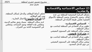 ‫لمنطقة‬ ‫حضري‬ ‫تصميم‬ ‫مشروع‬
‫ميتم‬ ‫مفرق‬
2025
(
2
)
‫واالقتصادية‬ ‫االجتماعية‬ ‫خصائص‬
/‫والثقافية‬
•
-:‫االجتماعية‬ ‫الخصائص‬
‫عدة‬ ‫من‬ ‫للمنطقة‬ ‫المجتمعية‬ ‫التركيبة‬ ‫تتشكل‬
‫باألسواق‬ ‫المنطقة‬ ‫وتتميز‬ ‫باالستقرار‬ ‫وتتميز‬ ،‫قبائل‬
.‫المنطقة‬ ‫في‬ ‫الحياة‬ ‫طبيعة‬ ‫تعكس‬ ‫الشعبية‬
•
-:‫االقتصادية‬ ‫الخصائص‬
‫مع‬ ‫ليتناسب‬ ‫المنطقة‬ ‫في‬ ‫اقتصادي‬ ‫مركز‬ ‫تطوير‬
. ‫المنطقة‬ ‫سكان‬
‫المعيشي‬ ‫المستوى‬ ‫على‬ ‫المنطقة‬ ‫سكان‬ ‫ويعتبر‬
.‫المحدود‬ ‫الدخل‬ ‫ذوي‬ ‫من‬
•
-:‫الثقافية‬ ‫الخصائص‬
‫مع‬ ‫ليتناسب‬ ‫المنطقة‬ ‫في‬ ‫اقتصادي‬ ‫مركز‬ ‫تطوير‬
. ‫المنطقة‬ ‫سكان‬
‫المعيشي‬ ‫المستوى‬ ‫على‬ ‫المنطقة‬ ‫سكان‬ ‫ويعتبر‬
.‫المحدود‬ ‫الدخل‬ ‫ذوي‬ ‫من‬
،‫المنطقة‬ ‫لسكان‬ ‫والدخل‬ ‫الوظائف‬ ‫أنماط‬ ‫تختلف‬
‫الوظائف‬ ‫أهم‬ ‫ومن‬
. ‫التجارية‬ ‫واالعمال‬ ‫اليدوية‬ ‫الحرة‬ ‫االعمال‬
•
-:‫الثقافي‬ ‫الجانب‬
،‫الدينية‬ ‫بتعاليم‬ ‫وثيق‬ ‫تمسك‬ ‫المنطقة‬ ‫سكان‬ ‫لدى‬
‫وتنعكس‬ ،‫المساجد‬ ‫بوجود‬ ‫الثقافة‬ ‫هذه‬ ‫وتنعكس‬
. ‫الجيران‬ ‫بين‬ ‫التامة‬ ‫الخصوصية‬ ‫في‬
 