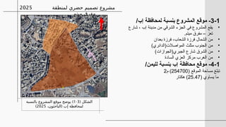 3-1
/‫إب‬ ‫لمحافظة‬ ‫بنسبة‬ ‫المشروع‬ ‫موقع‬ -
•
‫شارع‬ ، ‫إب‬ ‫مدينة‬ ‫من‬ ‫الشرقي‬ ‫الجزء‬ ‫في‬ ‫المشروع‬ ‫يقع‬
.‫ميتم‬ ‫مفرق‬ – ‫تعز‬
•
‫بعدان‬ ‫فرزة‬ ،‫الشعاب‬ ‫فرزة‬ ‫الشمال‬ ‫من‬
•
)‫المواصالت(الدائري‬ ‫مثلث‬ ‫الجنوب‬ ‫من‬
•
)‫الجبري(الجوازات‬ ‫شارع‬ ‫الشرق‬ ‫من‬
•
‫السادة‬ ‫العزي‬ ‫مركز‬ ‫الغرب‬ ‫من‬
4-1
/‫لليمن‬ ‫بنسبة‬ ‫إب‬ ‫محافظة‬ ‫موقع‬ -
( ‫الموقع‬ ‫مساحة‬ ‫تبلغ‬
254700
‫م‬ )
2
‫يساوي‬ ‫ما‬
(
25.47
‫هكتار‬ )
‫لمنطقة‬ ‫حضري‬ ‫تصميم‬ ‫مشروع‬
‫ميتم‬ ‫مفرق‬
2025
( ‫الشكل‬
3
-
1
)
‫بالنسبة‬ ‫المشروع‬ ‫موقع‬ ‫يوضح‬
(
،‫الباحثون‬ ‫إب‬ ‫لمحافظة‬
2025
)
 