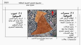 ‫لمنطقة‬ ‫حضري‬ ‫تصميم‬ ‫مشروع‬
‫ميتم‬ ‫مفرق‬
2025
7-1
-
‫مميزات‬
/‫الموقع‬
•
‫على‬ ‫األرض‬ ‫اطاللة‬
.‫رئيسية‬ ‫شوارع‬ ‫ثالثة‬
•
‫خفيفة‬ ‫مناسيب‬ ‫ذو‬
.‫نسبيا‬
•
‫فراغات‬ ‫وجود‬
‫يتيح‬ ‫مما‬ ‫مفتوحة‬
‫حضري‬ ‫تصميم‬ ‫عمل‬
•
‫الخدمات‬ ‫توفر‬
‫العامة‬
،‫مطاعم‬ ‫من‬
.‫بقاالت‬ ،‫مستشفيات‬
7-1
-
‫عيوب‬
/‫الموقع‬
•
‫السير‬ ‫زحمة‬ ‫ازدياد‬
‫وجود‬ ‫الى‬ ‫يودي‬ ‫مما‬
.‫الضوضاء‬
•
‫التنظيم‬ ‫انعدام‬
.‫الحضري‬ ‫والتخطيط‬
(
،‫الباحثون‬ ‫المشروع‬ ‫موقع‬ ‫توضح‬ ‫صورة‬
2025
)
 