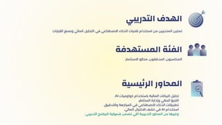 ‫التدريبي‬ ‫الهدف‬
.‫االستثمار‬ ‫محللو‬ ،‫المدققون‬ ،‫المحاسبون‬
‫المستهدفة‬ ‫الفئة‬
.AI ‫خوارزميات‬ ‫باستخدام‬ ‫المالية‬ ‫البيانات‬ ‫تحليل‬
.‫المخاطر‬ ‫وإدارة‬ ‫المالي‬ ‫التنبؤ‬
.‫والتدقيق‬ ‫المراجعة‬ ‫في‬ ‫االصطناعي‬ ‫الذكاء‬ ‫تطبيقات‬
.‫المالي‬ ‫االحتيال‬ ‫كشف‬ ‫في‬ AI ‫استخدام‬
.‫التدريبي‬ ‫البرنامج‬ ‫شمولية‬ ‫تضمن‬ ‫اللي‬ ‫التدريبية‬ ‫المحاور‬ ‫من‬ ‫وغيرها‬
‫يسية‬‫ئ‬‫الر‬ ‫المحاور‬
‫القرارات‬ ‫وصنع‬ ‫المالي‬ ‫التحليل‬ ‫في‬ ‫االصطناعي‬ ‫الذكاء‬ ‫تقنيات‬ ‫استخدام‬ ‫من‬ ‫المتدربين‬ ‫تمكين‬
 