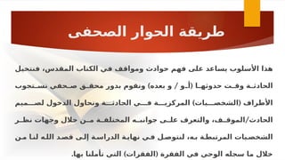 ‫الصحفى‬ ‫الحوار‬ ‫طريقة‬
‫ـل‬
‫ي‬‫فنتخ‬ ،‫المقدس‬ ‫الكتاب‬ ‫ـي‬
‫ف‬ ‫ـف‬
‫ق‬‫وموا‬ ‫حوادث‬ ‫ـم‬
‫ه‬‫ف‬ ‫ـى‬
‫ل‬‫ع‬ ‫ـاعد‬
‫س‬‫ي‬ ‫ـلوب‬
‫س‬‫األ‬ ‫هذا‬
) / (
‫ـتجوب‬
‫ـ‬‫نس‬ ‫ـحفي‬
‫ـ‬‫ص‬ ‫ـق‬
‫ـ‬‫محق‬ ‫بدور‬ ‫ونقوم‬ ‫بعده‬ ‫و‬ ‫ـو‬
‫ـ‬‫أ‬ ‫ـا‬
‫ـ‬‫حدوثه‬ ‫ـت‬
‫ـ‬‫وق‬ ‫ـة‬
‫ـ‬‫الحادث‬
) (
‫لصـــميم‬ ‫الدخول‬ ‫ونحاول‬ ‫الحادثـــة‬ ‫فـــي‬ ‫المركزيـــة‬ ‫الشخصـــيات‬ ‫األطراف‬
/
‫ـر‬
‫نظـ‬ ‫وجهات‬ ‫خالل‬ ‫ـن‬
‫مـ‬ ‫ـة‬
‫المختلفـ‬ ‫ـه‬
‫جوانبـ‬ ‫ـى‬
‫علـ‬ ‫والتعرف‬ ،‫ـف‬
‫الموقـ‬ ‫الحادث‬
‫مـن‬ ‫لنـا‬ ‫اللـه‬ ‫قصـد‬ ‫إلـى‬ ‫الدراسـة‬ ‫نهايـة‬ ‫فـي‬ ‫لنتوصـل‬ ،‫بـه‬ ‫المرتبطـة‬ ‫الشخصـيات‬
. ) (
‫بها‬ ‫تأملنا‬ ‫التي‬ ‫الفقرات‬ ‫الفقرة‬ ‫في‬ ‫الوحي‬ ‫سجله‬ ‫ما‬ ‫خالل‬
 