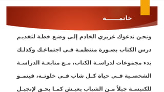 ‫خاتمــــــة‬
‫ال‬ ‫عزيزي‬ ‫ـ‬
‫ك‬‫ندعو‬ ‫ونحـن‬
‫خادم‬
‫لتقديـم‬ ‫خطـة‬ ‫وضـع‬ ‫إلـى‬
‫وكذلـك‬ ‫اجتماعـك‬ ‫فـي‬ ‫منتظمـة‬ ‫بصـورة‬ ‫الكتاب‬ ‫درس‬
‫ـة‬
‫ـ‬‫الدراس‬ ‫ـة‬
‫ـ‬‫متابع‬ ‫ـع‬
‫ـ‬‫م‬ ،‫الكتاب‬ ‫ـة‬
‫ـ‬‫لدراس‬ ‫مجموعات‬ ‫بدء‬
‫ـو‬
‫فينمـ‬ ،‫ـه‬
‫خلوتـ‬ ‫ـي‬
‫فـ‬ ‫شاب‬ ‫ـل‬
‫كـ‬ ‫حياة‬ ‫ـي‬
‫فـ‬ ‫ـية‬
‫الشخصـ‬
‫ـل‬
‫ـ‬‫إلنجي‬ ‫ـق‬
‫ـ‬‫يح‬ ‫ـا‬
‫ـ‬‫كم‬ ‫ـش‬
‫ـ‬‫يعي‬ ‫الشباب‬ ‫ـن‬
‫ـ‬‫م‬ ً‫جيال‬ ‫ـة‬
‫ـ‬‫للكنيس‬
 
