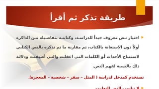 ‫أقرأ‬ ‫ثم‬ ‫تذكر‬ ‫طريقة‬

‫الذاكرة‬ ‫مـن‬ ‫بتفاصـيله‬ ‫وكتابتـه‬ ،‫للدراسـة‬ ً‫جيدا‬ ‫معروف‬ ‫نـص‬ ‫اختيار‬
‫ـي‬
‫ب‬‫الكتا‬ ‫ـص‬
‫ن‬‫بال‬ ‫تذكره‬ ‫ـم‬
‫ت‬ ‫ـا‬
‫م‬ ‫ـة‬
‫ن‬‫مقار‬ ‫ـم‬
‫ث‬ ،‫بالكتاب‬ ‫ـتعانة‬
‫س‬‫اال‬ ‫دون‬ ً‫أوال‬
‫وداللـة‬ ،‫أضيفـت‬ ‫والتـي‬ ‫اغفلـت‬ ‫التـي‬ ‫الكلمات‬ ‫أـو‬ ‫األحداث‬ ‫السـتنتاج‬
‫النص‬ ‫لفهم‬ ‫بالنسبة‬ ‫ذلك‬
.
.) – – – (
‫المعجزة‬ ‫شخصية‬ ‫سفر‬ ‫المثل‬ ‫لدراسة‬ ‫كمدخل‬ ‫تستخدم‬
 