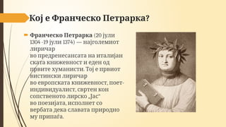 ?
Кој е Франческо Петрарка
 Франческо Петрарка (20 јули
1304 -19 1374)
јули — најголемиот
лиричар
во предренесансата на италијан
ската книжевност и еден од
.
првите хуманисти Тој е првиот
вистински лиричар
, -
во европската книжевност поет
,
индивидуалист свртен кон
„ “
сопственото лирско Јас
,
во поезијата исполнет со
вербата дека славата природно
.
му припаѓа
 