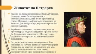 Животот на Петрарка
 , .
Роден е во Арец но по потекло бил од Фиренца
Неговиот татко бил современик и
истомисленик на Данте и бил прогонет од
.
градот Подоцна семејството се преселило во
, ,
Авињон Јужна Франција кој во тоа време бил
.
папско седиште
 Како мал се запознал со античката римска
,
литература а подоцна студирал правни науки
.
на Болоњскиот универзитет По смртта на
,
родителите се вратил во Авињон и станал
.
свештеник
 .
Петрарка многу ги сакал патувањата Бил
испратен на научно патување низ Франција и
,
Германија се искачил на алпскиот врв Мон
, .
Банту а потоа го посетил Рим Негов
покровител бил еден римски благородник и
 