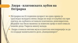 -
Лаура платонската љубов на
Петрарка
 23-
Петрарка на годишна возраст во една црква ја
здогледал младата жена Лаура во која се вљубил на прв
, , ,
поглед но љубовта останала платонска невозвратена
бидејќи таа била мажена за извесен гроф со кого имала
. .
повеќе деца Умрела многу млада
 Лаура станала негова муза и поетска инспирација за да
„ “.
го создаде капиталното дело Канцониерот
 