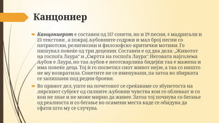 Канцониер
 Канцониерот 317 , 29 , 4
е составен од сонети но и песни мадригали и
23 ,
текстови а покрај љубовните содржи и мал број песни со
, - .
патриотски религиозни и филозофско критички мотиви Го
. : „
пишувал повеќе од три децении Составен е од два дела Животот
“ „ “.
на госпоѓа Лаура и Смртта на госпоѓа Лаура Неговата најголема
,
љубов е Лаура но таа љубов е неотсварлива бидејќи таа е мажена и
. ,
има повеќе деца Тој ѝ го посветил сиот живот нејзе а таа со ништо
. ,
не му возвратила Сонетите не се именувани па затоа во збирката
.
се запишани под редни броеви
 ,
Во првиот дел уште на почетокот се среќаваме со збунетоста на
лирскиот субјект од силните љубовни чувства кои го облеваат и со
.
кои не знае и не може мирно да живее Затоа тој почнува со бегање
од реалноста и со бегање во осамени места каде се обидува да
.
сфати што му се случува
 