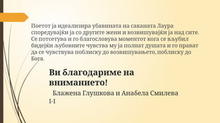Ви благодариме на
!
вниманието
Блажена Глушкова и Анабела Смилева
I-I
Поетот ја идеализира убавината на саканата Лаура
.
споредувајќи ја со другите жени и возвишувајќи ја над сите
Се потсетува и го благословува моментот кога се вљубил
бидејќи љубовните чувства му ја полнат душата и го прават
,
да се чувствува поблиску до возвишувањето поблиску до
.
Бога
 