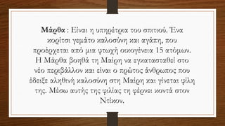 Μάρθα : Είναι η υπηρέτρια του σπιτιού. Ένα
κορίτσι γεμάτο καλοσύνη και αγάπη, που
προέρχεται από μια φτωχή οικογένεια 15 ατόμων.
Η Μάρθα βοηθά τη Μαίρη να εγκατασταθεί στο
νέο περιβάλλον και είναι ο πρώτος άνθρωπος που
έδειξε αληθινή καλοσύνη στη Μαίρη και γίνεται φίλη
της. Μέσω αυτής της φιλίας τη φέρνει κοντά στον
Ντίκον.
 
