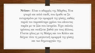 Ντίκον : Είναι ο αδερφός της Μάρθας. Ένα
φτωχό και απλό παιδί, που έμαθε να ζει
ευτυχισμένο με την ομορφιά της φύσης, καθώς
περνά τον περισσότερο χρόνο του κάνοντας
παρέα με τα ζώα που λατρεύει. Έχει καλούς
τρόπους και νοιάζεται βαθιά για τους άλλους.
Γίνεται φίλος με τη Μαίρη και τoν Κόλιν και
δείχνει τότε τη μαγευτική ομορφιά της φύσης
και των δημιουργιών της.
 