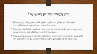 Σύγκριση με την εποχή μας
• Και σήμερα υπάρχουν παιδιά χωρίς παρέες και φίλους και δυστυχώς
αναγκάζονται να παραμείνουν στα σπίτια τους...
• Ορισμένα παιδιά δεν νιώθουν την αγάπη και την φροντίδα των γονέων τους,
όπως η Μαίρη και ο Κόλιν στο μυθιστόρημα…
• Παράλληλα, πολλοί γονείς δεν καλύπτουν την ανάγκη των παιδιών τους, αλλά
την αντικαθιστούν με υλικά αγαθά, όπως τα χρήματα και τα παιχνίδια.
 