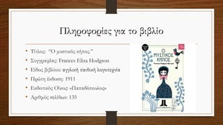 Πληροφορίες για το βιβλίο
• Τίτλος: ‘’Ο μυστικός κήπος.’’
• Συγγραφέας: Frances Eliza Hodgson
• Είδος βιβλίου: αγγλική παιδική λογοτεχνία
• Πρώτη έκδοση: 1911
• Εκδοτικός Οίκος: «Παπαδόπουλος»
• Αριθμός σελίδων: 135
 