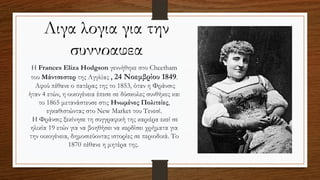 Λιγα λογια για την
συγγραφεα
Η Frances Eliza Hodgson γεννήθηκε στο Cheetham
του Μάντσεστερ της Αγγλίας , 24 Νοεμβρίου 1849.
Αφού πέθανε ο πατέρας της το 1853, όταν η Φράνσις
ήταν 4 ετών, η οικογένεια έπεσε σε δύσκολες συνθήκες και
το 1865 μετανάστευσε στις Ηνωμένες Πολιτείες,
εγκαθιστώντας στο New Market του Τενεσί.
Η Φράνσις ξεκίνησε τη συγγραφική της καριέρα εκεί σε
ηλικία 19 ετών για να βοηθήσει να κερδίσει χρήματα για
την οικογένεια, δημοσιεύοντας ιστορίες σε περιοδικά. Το
1870 πέθανε η μητέρα της.
 