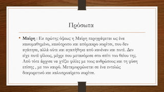 Πρόσωπα
• Μαίρη : Εκ πρώτης όψεως η Μαίρη περιγράφεται ως ένα
κακομαθημένο, κακότροπο και απόμακρο κορίτσι, που δεν
αγάπησε, αλλά ούτε και αγαπήθηκε από κανέναν και ποτέ. Δεν
είχε ποτέ φίλους, μέχρι που μετακόμισε στο σπίτι του θείου της.
Από τότε άρχισε να χτίζει φιλίες με τους ανθρώπους και τη φύση
επίσης , με τον καιρό. Μεταμορφώνεται σε ένα εντελώς
διαφορετικό και καλοπροαίρετο κορίτσι.
 