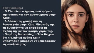 Τέιτ Γουόκερ:
• Ο Τέιτ είναι ο ήρωας που φέρνει
την αγάπη και την αναγνώριση στην
Κάια.
• Διδάσκει τη γραφή και τη
λογοτεχνία στην Κάια, δίνοντάς της
τη δυνατότητα να εκφράσει τη
σχέση της με τον κόσμο γύρω της.
• Παρά τις δυσκολίες, ο Τέιτ δείχνει
ότι η αληθινή αγάπη και η
υποστήριξη μπορούν να ξεπεράσουν
τις αντιξοότητες.
 