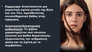 • Ρομαντικό: Αναπτύσσεται μια
ρομαντική σχέση μεταξύ της Κάια
και του Τέιτ, προσθέτοντας
συναισθηματικό βάθος στην
αφήγηση.
​
• Λογοτεχνία/Λογοτεχνική
μυθοπλασία: Το βιβλίο
χαρακτηρίζεται από πλούσια
γλώσσα και βαθιά θεματολογία,
εξερευνώντας την ανθρώπινη
φύση και τη σχέση με το
περιβάλλον.
 