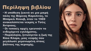 • Η υπόθεση ξεκινά σε μια μικρή
πόλη της Βόρειας Καρολίνας, το
Μπάρκλι Κόουβ, όταν το 1969
ανακαλύπτεται νεκρός ο Τσέις
Άντριους.
• Οι τοπικές αρχές ερευνούν το
ενδεχόμενο εγκλήματος.
• Παράλληλα, ξετυλίγεται η ζωή της
Κάια Κλαρκ, μιας νεαρής που
μεγάλωσε μεμονωμένη στους
βάλτους της περιοχής.
 