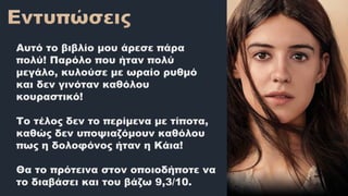 Αυτό το βιβλίο μου άρεσε πάρα
πολύ! Παρόλο που ήταν πολύ
μεγάλο, κυλούσε με ωραίο ρυθμό
και δεν γινόταν καθόλου
κουραστικό!
Το τέλος δεν το περίμενα με τίποτα,
καθώς δεν υποψιαζόμουν καθόλου
πως η δολοφόνος ήταν η Κάια!
Θα το πρότεινα στον οποιοδήποτε να
το διαβάσει και του βάζω 9,3/10.
 