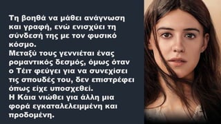 Τη βοηθά να μάθει ανάγνωση
και γραφή, ενώ ενισχύει τη
σύνδεσή της με τον φυσικό
κόσμο.
Μεταξύ τους γεννιέται ένας
ρομαντικός δεσμός, όμως όταν
ο Τέιτ φεύγει για να συνεχίσει
τις σπουδές του, δεν επιστρέφει
όπως είχε υποσχεθεί.
Η Κάια νιώθει για άλλη μια
φορά εγκαταλελειμμένη και
προδομένη.
 